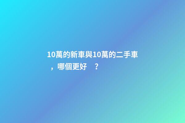 10萬的新車與10萬的二手車，哪個更好？